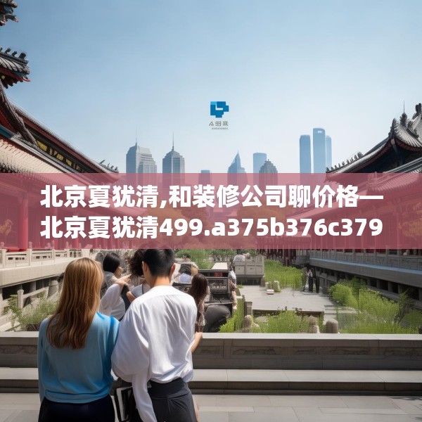 北京夏犹清,和装修公司聊价格—北京夏犹清499.a375b376c379fgy.386poiy