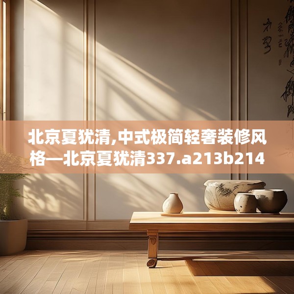 北京夏犹清,中式极简轻奢装修风格—北京夏犹清337.a213b214c217fgy.224poiy