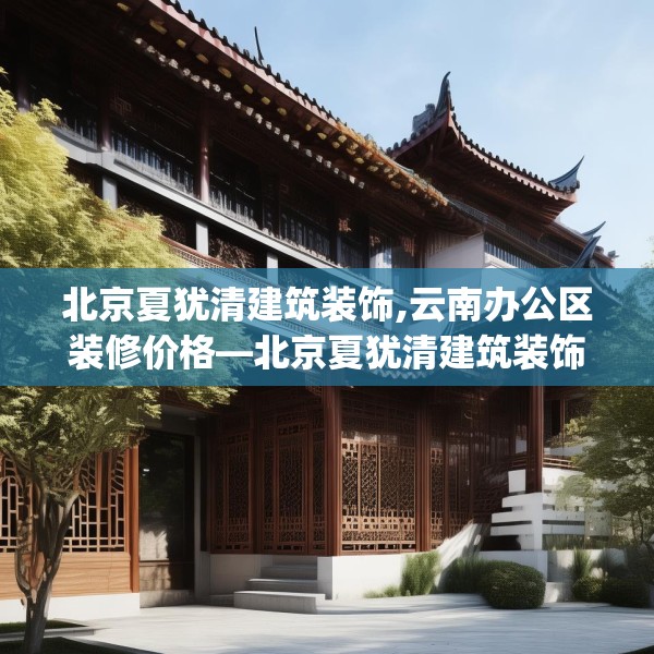 北京夏犹清建筑装饰,云南办公区装修价格—北京夏犹清建筑装饰566.a442b443c446fgy.453wew