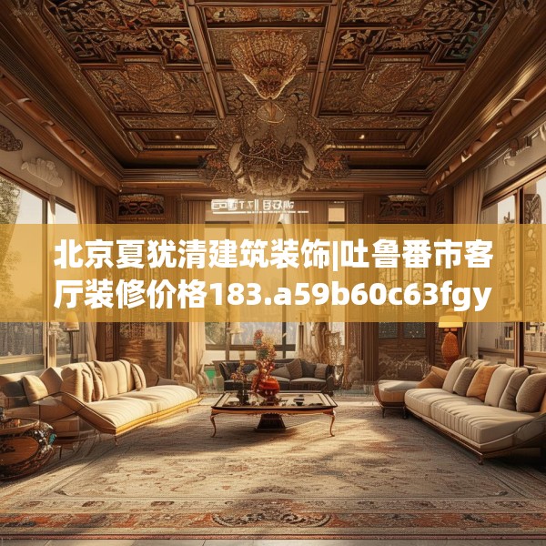 北京夏犹清建筑装饰|吐鲁番市客厅装修价格183.a59b60c63fgy.70uyk