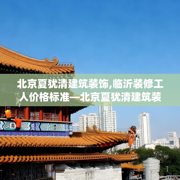 北京夏犹清建筑装饰,临沂装修工人价格标准—北京夏犹清建筑装饰370.a246b247c250fgy.257sdA