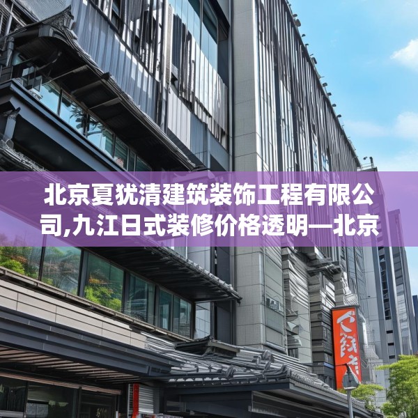 北京夏犹清建筑装饰工程有限公司,九江日式装修价格透明—北京夏犹清建筑装饰工程有限公司477.a353b354c357fgy.364fghfd