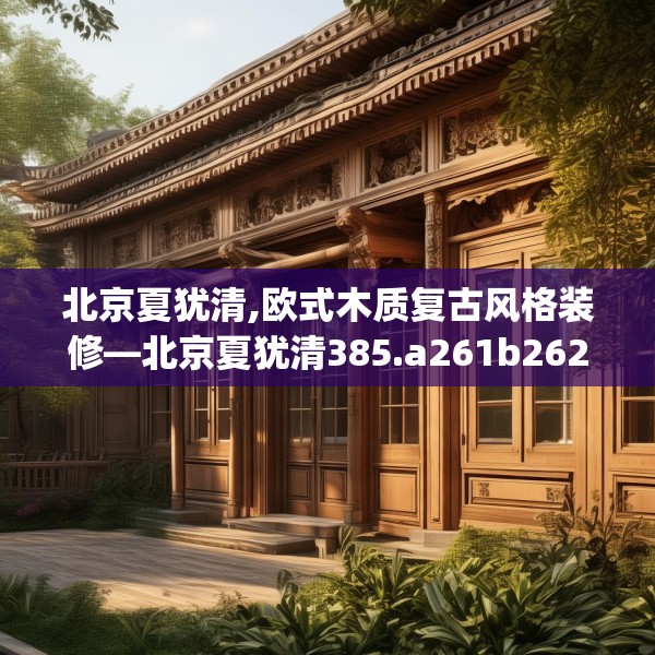 北京夏犹清,欧式木质复古风格装修—北京夏犹清385.a261b262c265fgy.272fdsfds