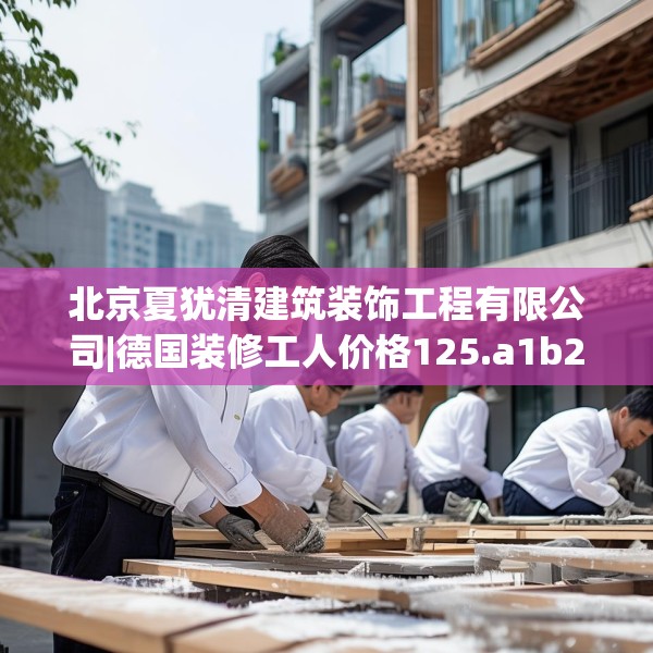 北京夏犹清建筑装饰工程有限公司|德国装修工人价格125.a1b2c5fgy.12bnbn