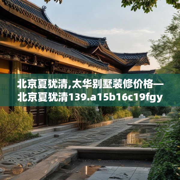 北京夏犹清,太华别墅装修价格—北京夏犹清139.a15b16c19fgy.26poiy