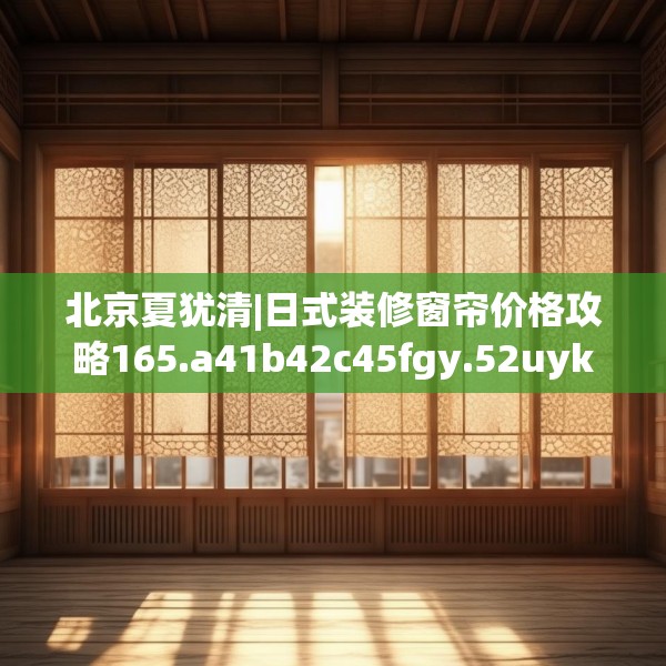 北京夏犹清|日式装修窗帘价格攻略165.a41b42c45fgy.52uyk