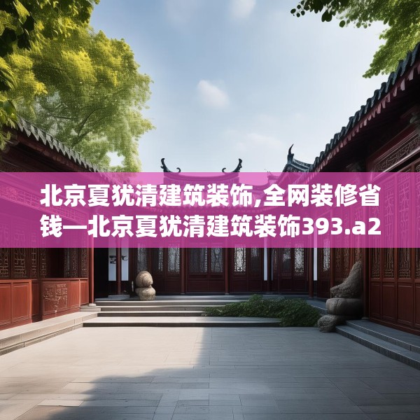 北京夏犹清建筑装饰,全网装修省钱—北京夏犹清建筑装饰393.a269b270c273fgy.280fhsg