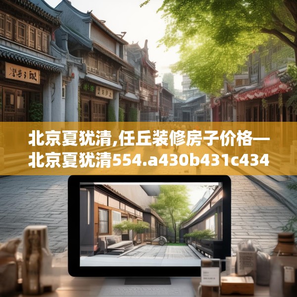 北京夏犹清,任丘装修房子价格—北京夏犹清554.a430b431c434fgy.441xczxv