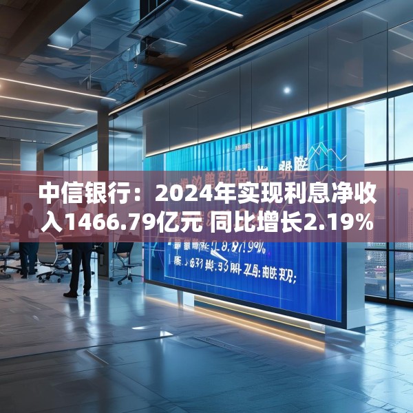 中信银行：2024年实现利息净收入1466.79亿元 同比增长2.19%