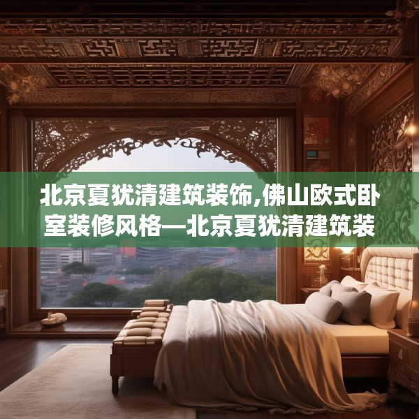 北京夏犹清建筑装饰,佛山欧式卧室装修风格—北京夏犹清建筑装饰340.a216b217c220fgy.227dewqe