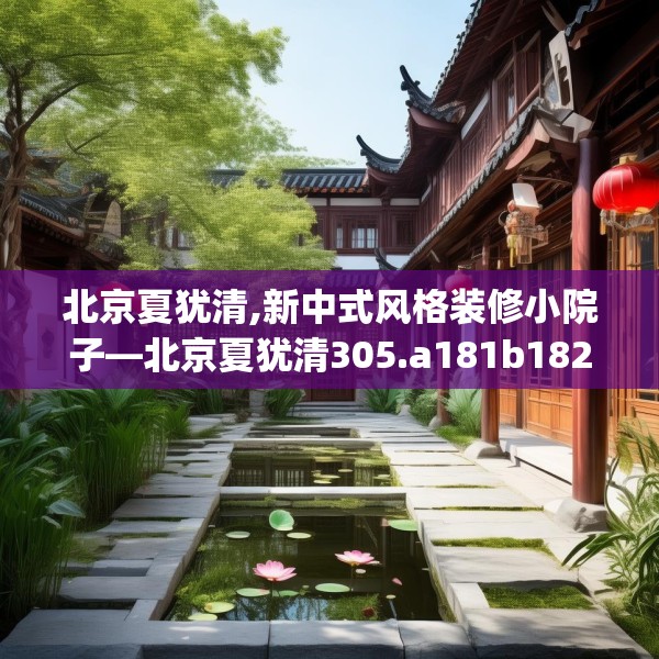 北京夏犹清,新中式风格装修小院子—北京夏犹清305.a181b182c185fgy.192bnbn