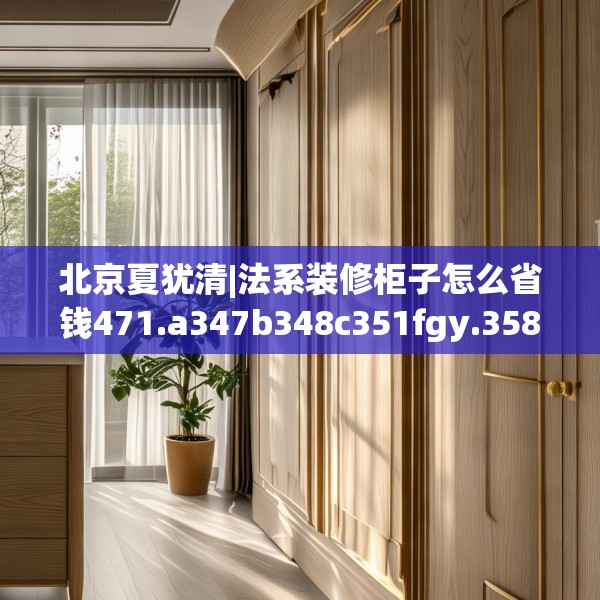 北京夏犹清|法系装修柜子怎么省钱471.a347b348c351fgy.358uyk