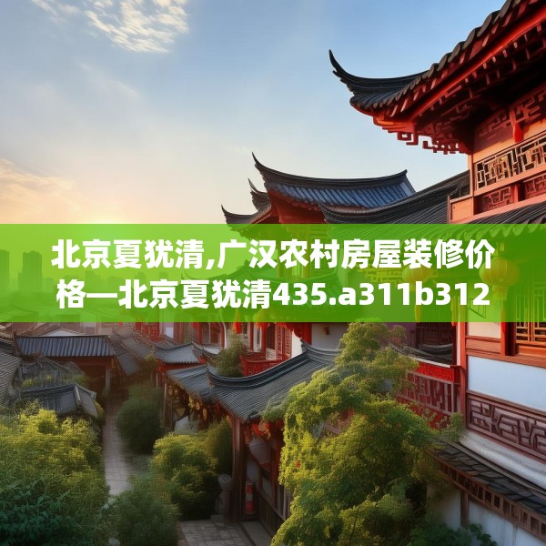 北京夏犹清,广汉农村房屋装修价格—北京夏犹清435.a311b312c315fgy.322uyk