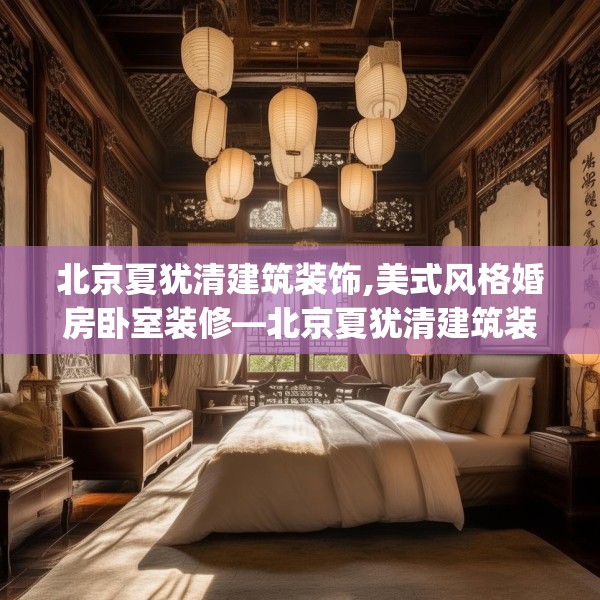 北京夏犹清建筑装饰,美式风格婚房卧室装修—北京夏犹清建筑装饰537.a413b414c417fgy.424fhsg
