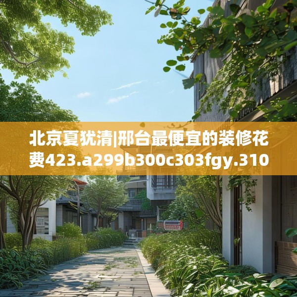 北京夏犹清|邢台最便宜的装修花费423.a299b300c303fgy.310fghfd