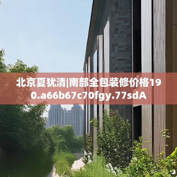 北京夏犹清|南部全包装修价格190.a66b67c70fgy.77sdA