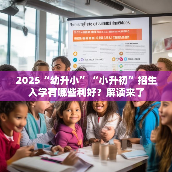 2025“幼升小”“小升初”招生入学有哪些利好？解读来了