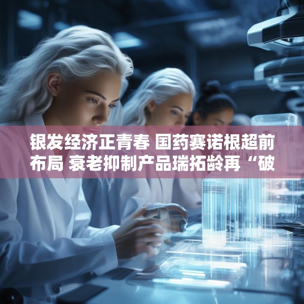 银发经济正青春 国药赛诺根超前布局 衰老抑制产品瑞拓龄再“破圈”