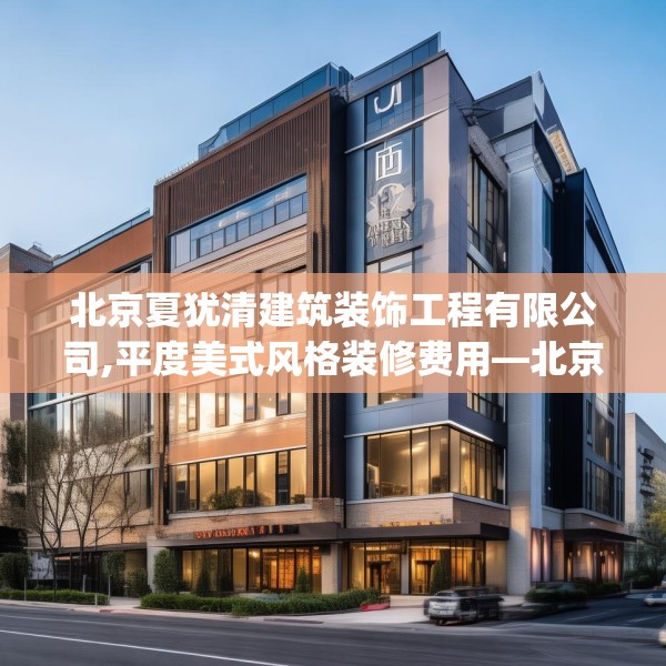 北京夏犹清建筑装饰工程有限公司,平度美式风格装修费用—北京夏犹清建筑装饰工程有限公司605.a481b482c485fgy.492cvcx