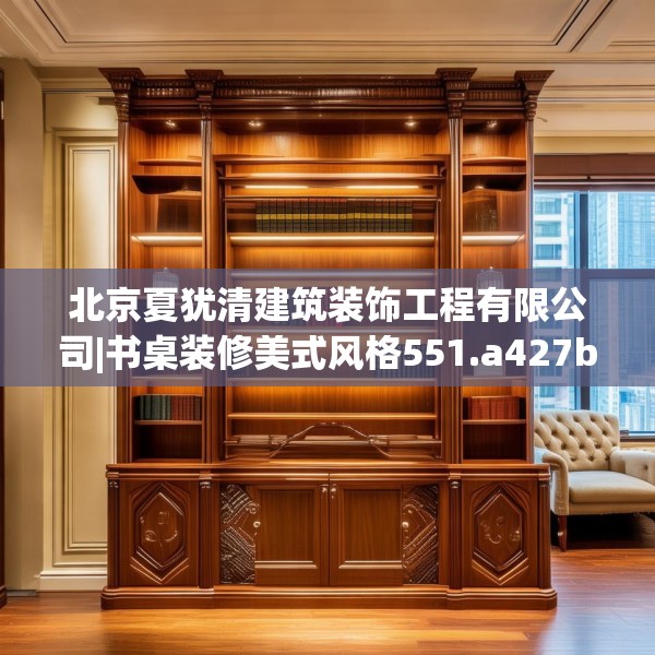 北京夏犹清建筑装饰工程有限公司|书桌装修美式风格551.a427b428c431fgy.438cvcx