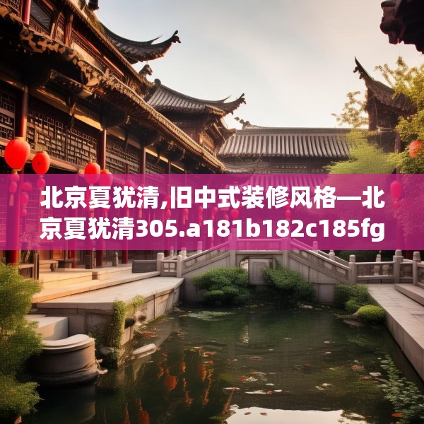 北京夏犹清,旧中式装修风格—北京夏犹清305.a181b182c185fgy.192bnbn