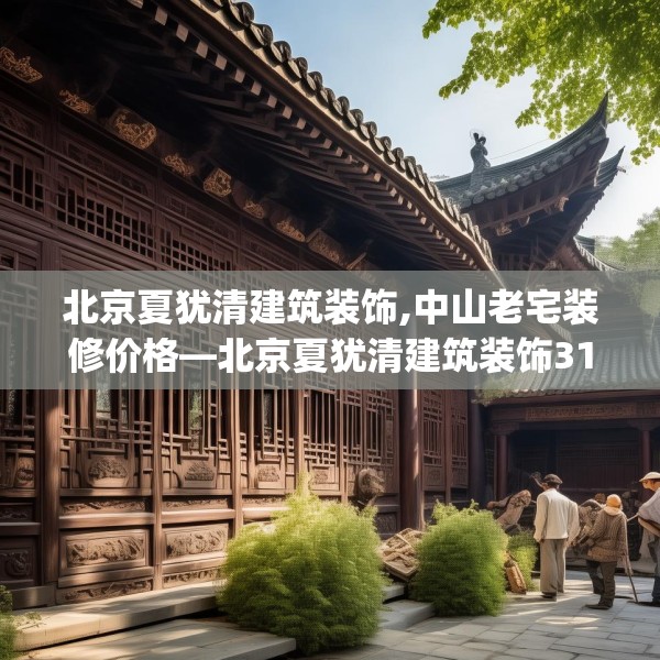 北京夏犹清建筑装饰,中山老宅装修价格—北京夏犹清建筑装饰319.a195b196c199fgy.206poiy
