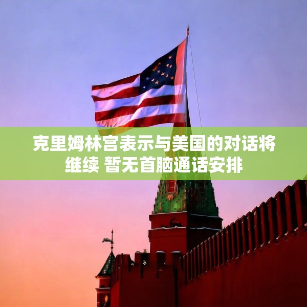 克里姆林宫表示与美国的对话将继续 暂无首脑通话安排