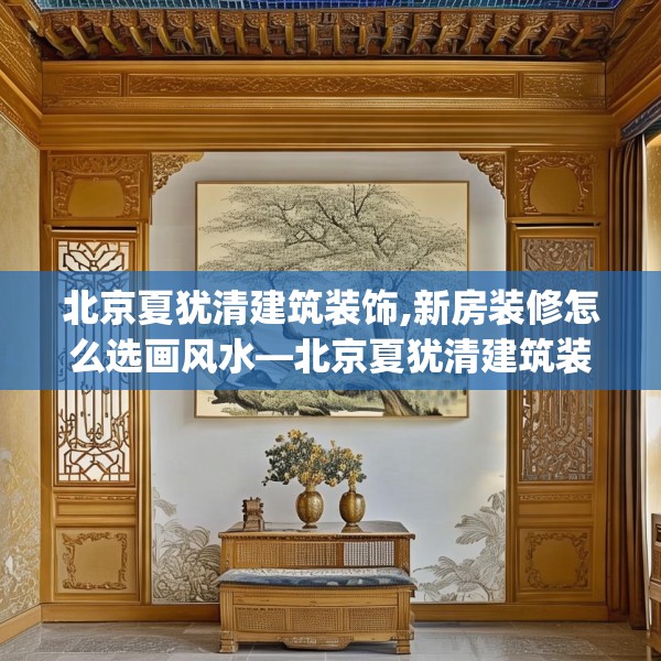 北京夏犹清建筑装饰,新房装修怎么选画风水—北京夏犹清建筑装饰179.a55b56c59fgy.66bnbn