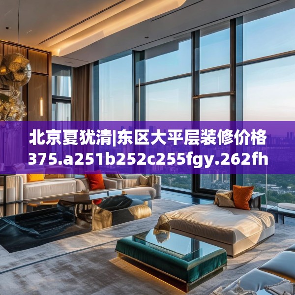 北京夏犹清|东区大平层装修价格375.a251b252c255fgy.262fhsg