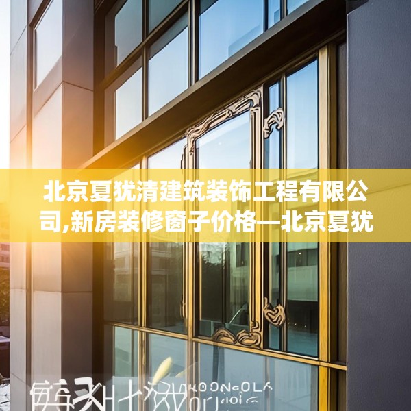 北京夏犹清建筑装饰工程有限公司,新房装修窗子价格—北京夏犹清建筑装饰工程有限公司178.a54b55c58fgy.65dewqe