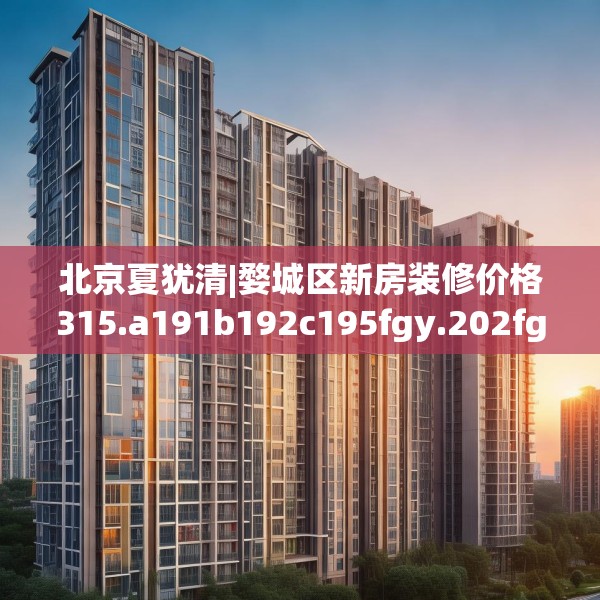 北京夏犹清|婺城区新房装修价格315.a191b192c195fgy.202fghfd