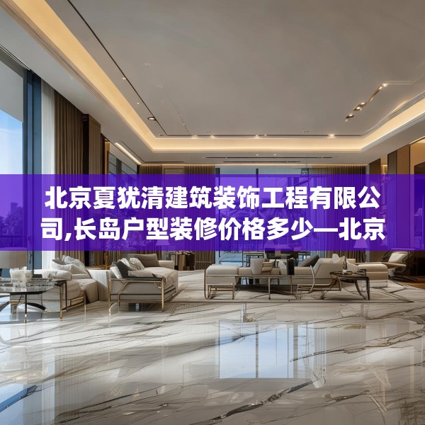 北京夏犹清建筑装饰工程有限公司,长岛户型装修价格多少—北京夏犹清建筑装饰工程有限公司373.a249b250c253fgy.260poiy