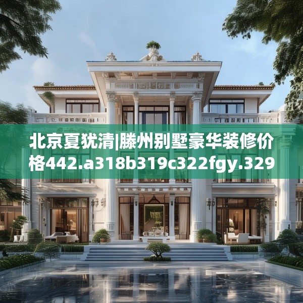 北京夏犹清|滕州别墅豪华装修价格442.a318b319c322fgy.329sdA