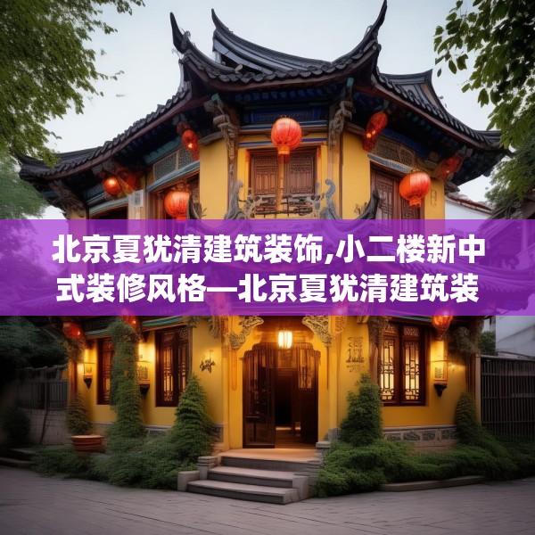 北京夏犹清建筑装饰,小二楼新中式装修风格—北京夏犹清建筑装饰338.a214b215c218fgy.225xczxv