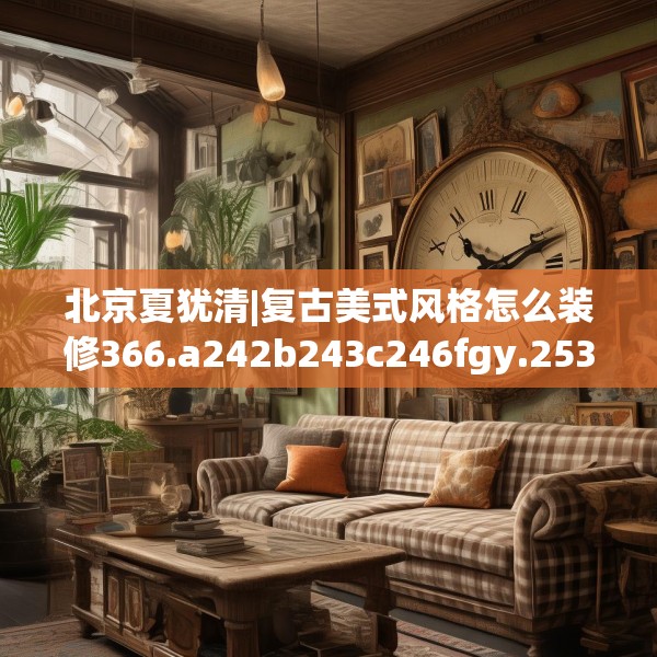 北京夏犹清|复古美式风格怎么装修366.a242b243c246fgy.253dsfds