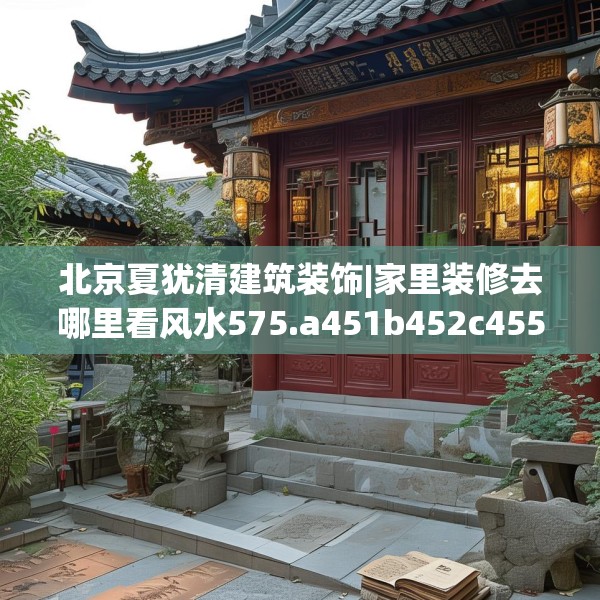 北京夏犹清建筑装饰|家里装修去哪里看风水575.a451b452c455fgy.462bnbn