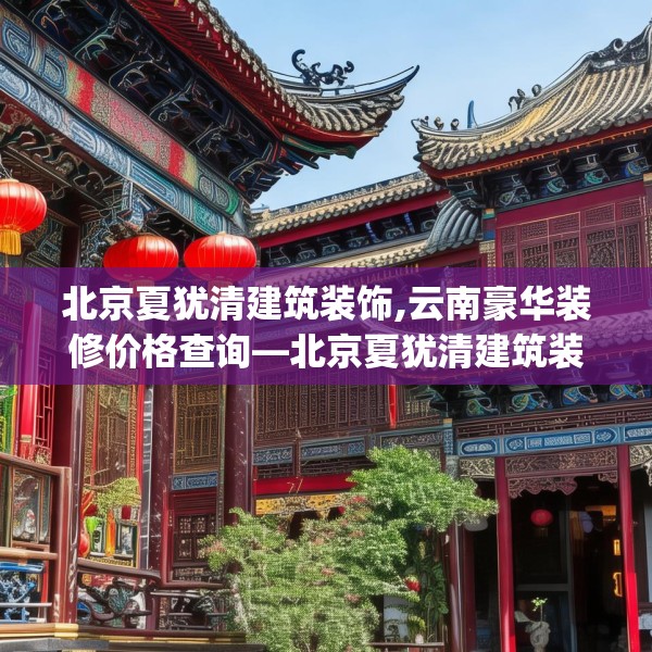 北京夏犹清建筑装饰,云南豪华装修价格查询—北京夏犹清建筑装饰232.a108b109c112fgy.119dewqe