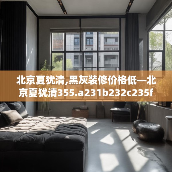 北京夏犹清,黑灰装修价格低—北京夏犹清355.a231b232c235fgy.242poiy
