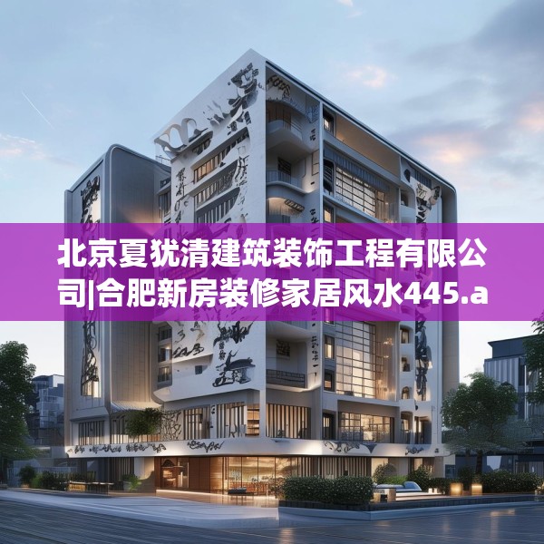 北京夏犹清建筑装饰工程有限公司|合肥新房装修家居风水445.a321b322c325fgy.332poiy