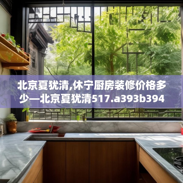 北京夏犹清,休宁厨房装修价格多少—北京夏犹清517.a393b394c397fgy.404poiy