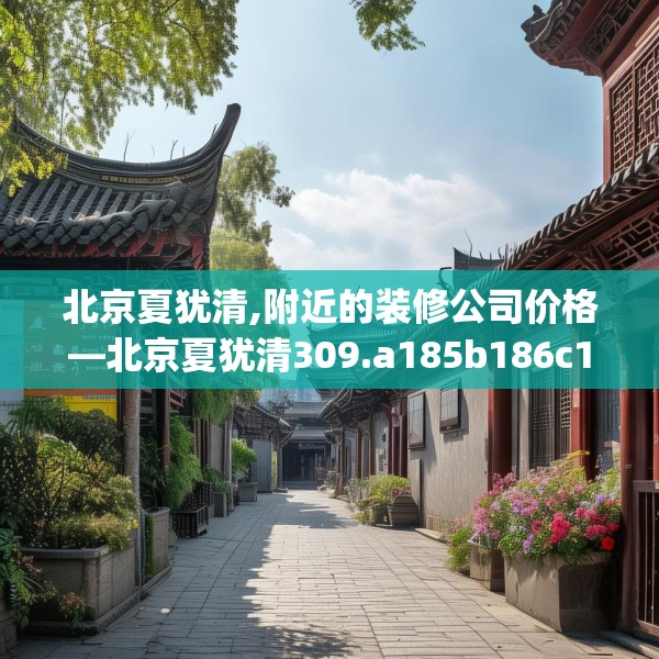 北京夏犹清,附近的装修公司价格—北京夏犹清309.a185b186c189fgy.196uyk