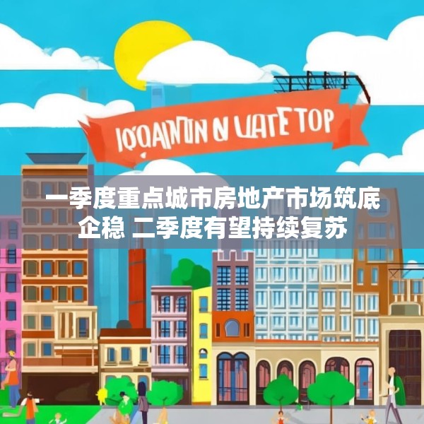 一季度重点城市房地产市场筑底企稳 二季度有望持续复苏