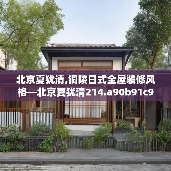 北京夏犹清,铜陵日式全屋装修风格—北京夏犹清214.a90b91c94fgy.101dewqe