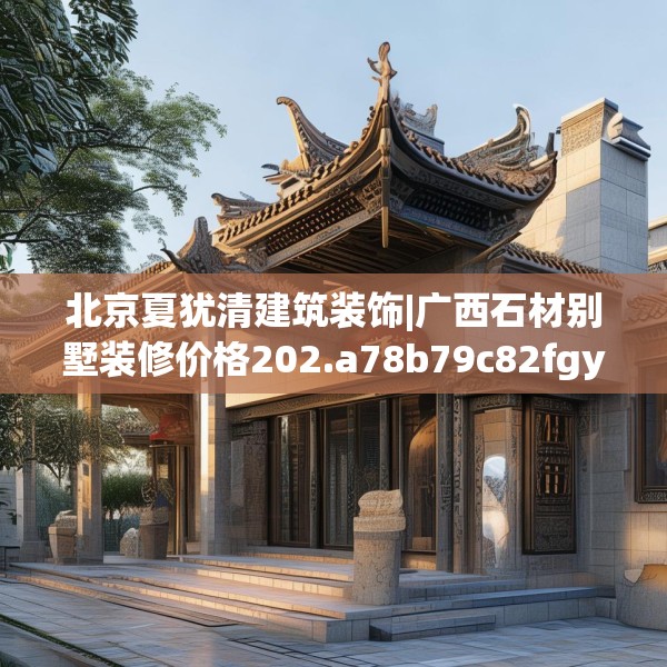 北京夏犹清建筑装饰|广西石材别墅装修价格202.a78b79c82fgy.89htyj