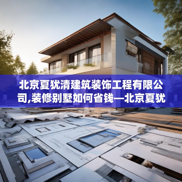 北京夏犹清建筑装饰工程有限公司,装修别墅如何省钱—北京夏犹清建筑装饰工程有限公司276.a152b153c156fgy.163dsfds