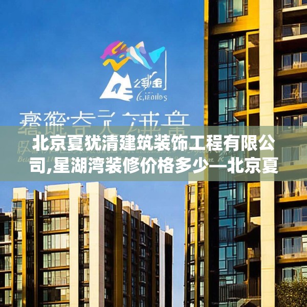 北京夏犹清建筑装饰工程有限公司,星湖湾装修价格多少—北京夏犹清建筑装饰工程有限公司316.a192b193c196fgy.203sdA