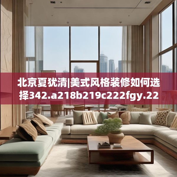 北京夏犹清|美式风格装修如何选择342.a218b219c222fgy.229nbn
