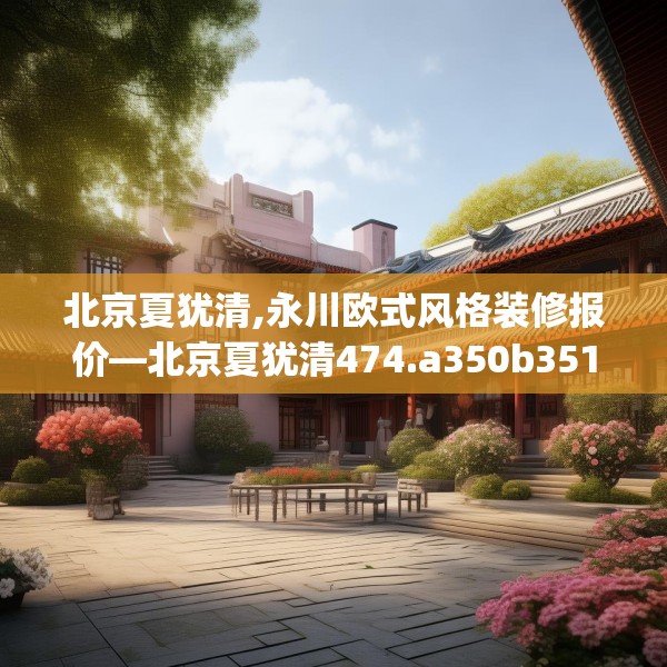 北京夏犹清,永川欧式风格装修报价—北京夏犹清474.a350b351c354fgy.361dsfds