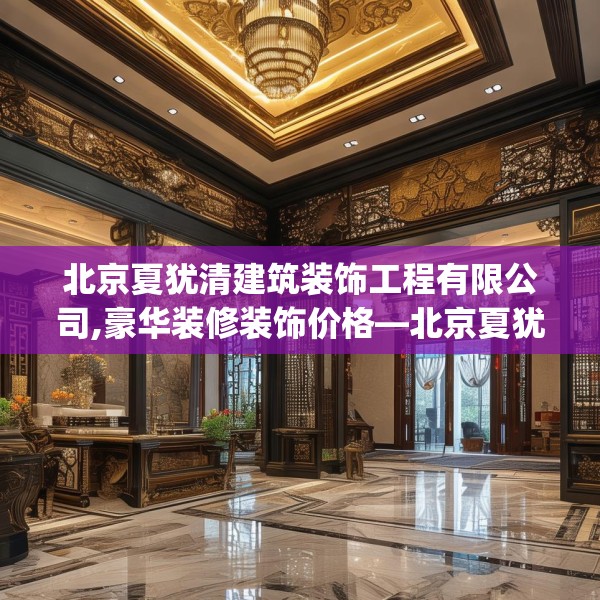 北京夏犹清建筑装饰工程有限公司,豪华装修装饰价格—北京夏犹清建筑装饰工程有限公司491.a367b368c371fgy.378fds