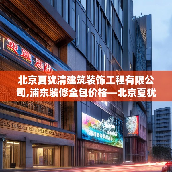 北京夏犹清建筑装饰工程有限公司,浦东装修全包价格—北京夏犹清建筑装饰工程有限公司258.a134b135c138fgy.145dsfds